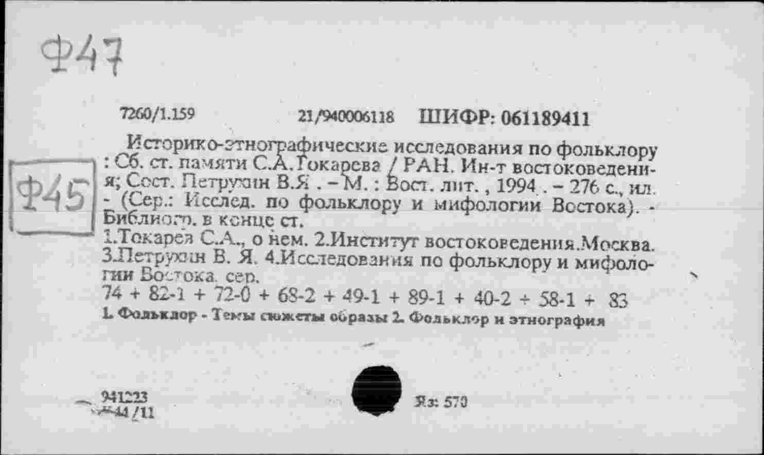 ﻿Ф47
7260/1.159	21/940006118 ШИФР: 061189411
Ш S'
Историк о- этнографические исследования по фольклору : Сб. ст. памяти C.À.Токарева / РАН. Ин-т востоковедени-я; Сост. Петрухин В.Я . - М. ; Вост. лит., 1994 . - 276 с., ил. - (Сер.: Исслед. по фольклору и мифологии Востока). -Библиогр. в конце ст.
СТокарев С.А., о нем. 2.Институт востоковедения.Москва. З-Петрухни В. Я. 4.Исследования по фольклору и мифологии Востока, сеп.
74 + 82-1 + 72-0 + 68-2 + 49-1 + 89-1 + 40-2 + 58-1 + 83
L Фольклор - Темы сюжеты образы 2. Фольклор и этнография
_ 941213
'»«44/11
Ух 570